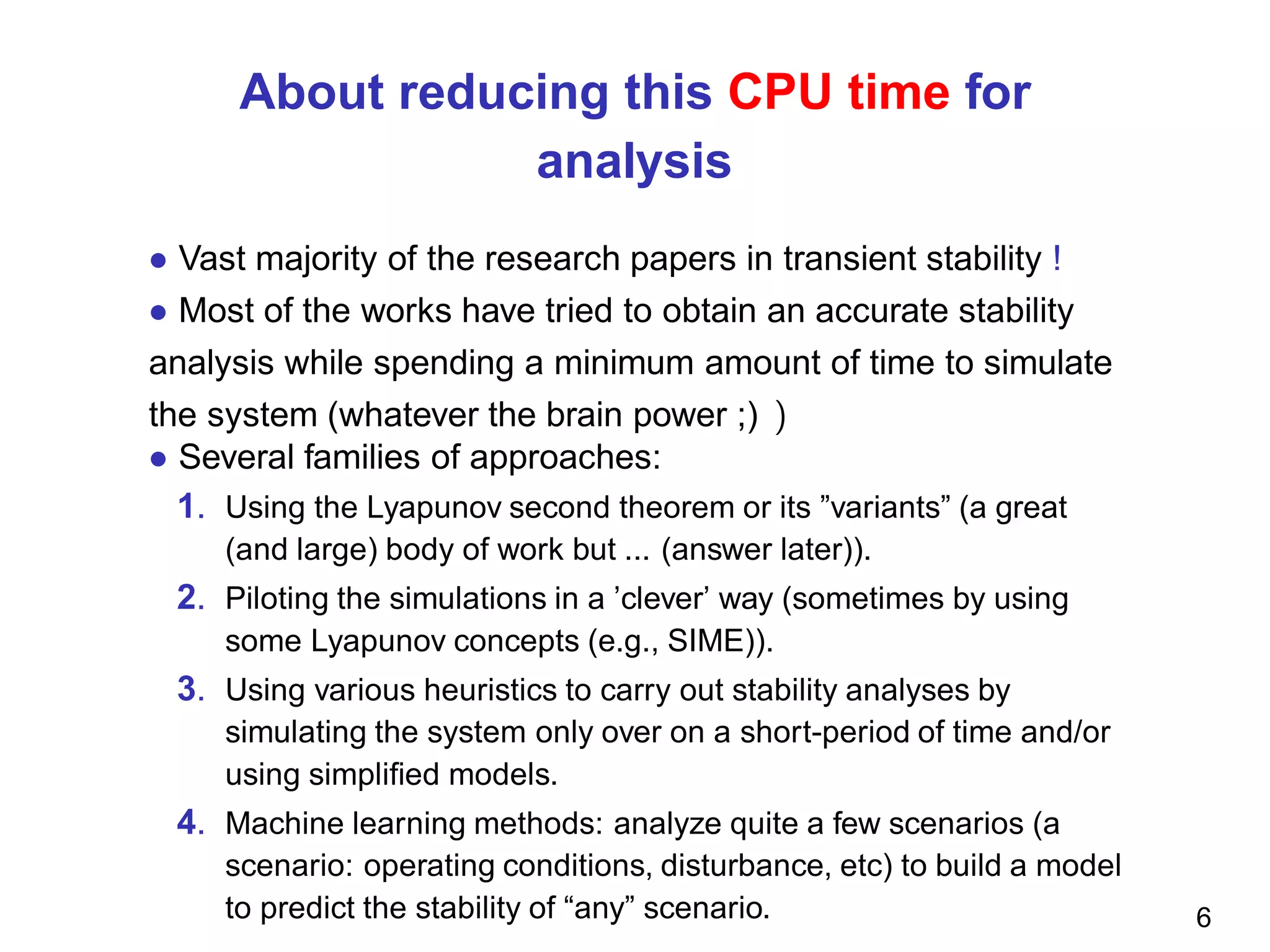 About reducing this CPU time for
analysis
• Vast majority of the research papers in transient stability !
• Most of the works have tried to obtain an accurate stability
analysis while spending a minimum amount of time to simulate
the system (whatever the brain power ;) )
• Several families of approaches:
1. Using the Lyapunov second theorem or its ”variants” (a great
(and large) body of work but ... (answer later)).
2. Piloting the simulations in a ’clever’ way (sometimes by using
some Lyapunov concepts (e.g., SIME)).
3. Using various heuristics to carry out stability analyses by
simulating the system only over on a short-period of time and/or
using simpliﬁed models.
4. Machine learning methods: analyze quite a few scenarios (a
scenario: operating conditions, disturbance, etc) to build a model
to predict the stability of “any” scenario. 6
 