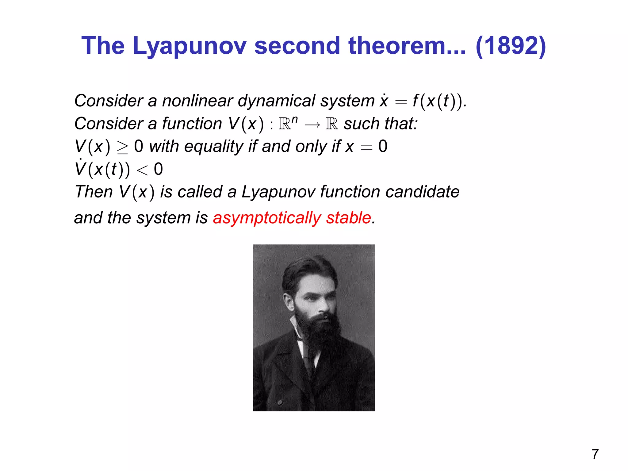 The Lyapunov second theorem... (1892)
Consider a nonlinear dynamical system ˙x = f(x(t)).
Consider a function V(x) : Rn
→ R such that:
V(x) ≥ 0 with equality if and only if x = 0
˙V(x(t)) < 0
Then V(x) is called a Lyapunov function candidate
and the system is asymptotically stable.
7
 