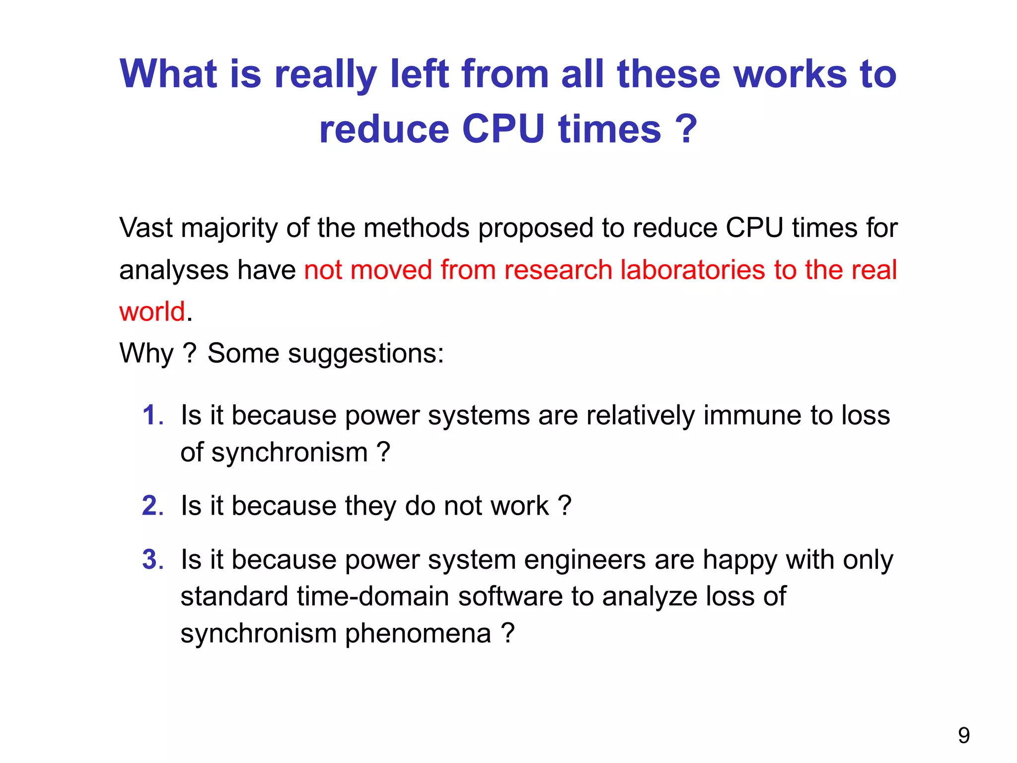 What is really left from all these works to
reduce CPU times ?
Vast majority of the methods proposed to reduce CPU times for
analyses have not moved from research laboratories to the real
world.
Why ? Some suggestions:
1. Is it because power systems are relatively immune to loss
of synchronism ?
2. Is it because they do not work ?
3. Is it because power system engineers are happy with only
standard time-domain software to analyze loss of
synchronism phenomena ?
9
 