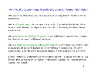 Artiﬁcial autonomous intelligent agent: formal deﬁnition
An agent is anything that is capable of acting upon information it
perceives.
An intelligent agent is an agent capable of making decisions about
how it acts based on experience, that is of learning decision from
experience.
An autonomous intelligent agent is an intelligent agent that is free
to choose between diﬀerent actions.
An artiﬁcial autonomous intelligent agent is anything we create that
is capable of actions based on information it perceives, its own
experience, and its own decisions about which actions to perform.
Since “artiﬁcial autonomous intelligent agent” is quite mouthful, we
follow the convention of using “intelligent agent” or “autonomous
agent” for short.
2
 