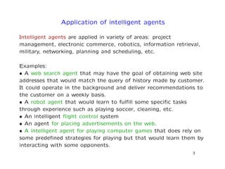 Application of intelligent agents
Intelligent agents are applied in variety of areas: project
management, electronic commerce, robotics, information retrieval,
military, networking, planning and scheduling, etc.
Examples:
• A web search agent that may have the goal of obtaining web site
addresses that would match the query of history made by customer.
It could operate in the background and deliver recommendations to
the customer on a weekly basis.
• A robot agent that would learn to fulﬁll some speciﬁc tasks
through experience such as playing soccer, cleaning, etc.
• An intelligent ﬂight control system
• An agent for placing advertisements on the web.
• A intelligent agent for playing computer games that does rely on
some predeﬁned strategies for playing but that would learn them by
interacting with some opponents.
3
 