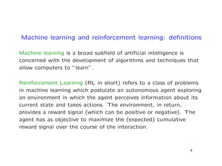 Machine learning and reinforcement learning: deﬁnitions
Machine learning is a broad subﬁeld of artiﬁcial intelligence is
concerned with the development of algorithms and techniques that
allow computers to ”learn”.
Reinforcement Learning (RL in short) refers to a class of problems
in machine learning which postulate an autonomous agent exploring
an environment in which the agent perceives information about its
current state and takes actions. The environment, in return,
provides a reward signal (which can be positive or negative). The
agent has as objective to maximize the (expected) cumulative
reward signal over the course of the interaction.
4
 