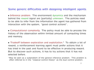 Some generic diﬃculties with designing intelligent agents
• Inference problem. The environment dynamics and the mechanism
behind the reward signal are (partially) unknown. The policies need
to be able to infer from the information the agent has gathered from
interaction with the system, “good control actions”.
• Computational complexity. The policy must be able to process the
history of the observation within limited amount of computing times
and memory.
• Tradeoﬀ between exploration and exploitation.∗ To obtain a lot of
reward, a reinforcement learning agent must prefer actions that it
has tried in the past and found to be eﬀective in producing reward.
But to discover such actions, it has to try actions that it has not
selected before.
∗May be seen as a subproblem of the general inference problem. This problem is
often referred to in the “classical control theory” as the dual control problem.
7
 