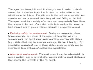 The agent has to exploit what it already knows in order to obtain
reward, but it also has to explore in order to make better action
selections in the future. The dilemma is that neither exploration nor
exploitation can be pursued exclusively without failing at the task.
The agent must try a variety of actions and progressively favor those
that appear to be best. On a stochastic task, each action must be
tried many times to gain a reliable estimate its expected reward.
• Exploring safely the environment. During an exploration phase
(more generally, any phase of the agent’s interaction with its
environment), the agent must avoid reaching unacceptable states
(e.g., states that may for example endanger its own integrity). By
associating rewards of −∞ to those states, exploring safely can be
assimilated to a problem of exploration-exploitation.
• Adversarial environment. The environment may be adversarial. In
such a context, one or several other players seek to adopt strategies
that oppose the interests of the RL agent.
8
 