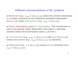 Diﬀerent characterizations of RL problems
• Stochastic (e.g., xt+1 = f(xt, ut, wt) where the random disturbance
wt is drawn according to the conditional probability distribution
Pw(·|xt, ut)) versus deterministic (e.g., xt+1 = f(xt, ut))
• Partial observability versus full observability. The environment is
said to be partially (fully) observable if the signal st describes
partially (fully) the environment’s state xt at time t.
• Time-invariant (e.g., xt+1 = f(xt, ut, wt) with wt = Pw(·|xt, ut))
versus time-variant (e.g., xt+1 = f(xt, ut, wt, t)) dynamics.
• Continuous (e.g., ˙x = f(x, u, w)) versus discrete dynamics (e.g.,
xt+1 = f(xt, ut, wt)).
9
 