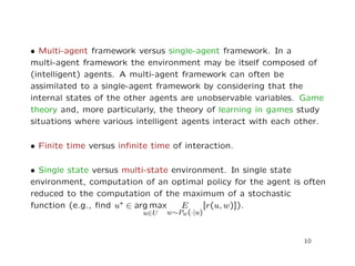 • Multi-agent framework versus single-agent framework. In a
multi-agent framework the environment may be itself composed of
(intelligent) agents. A multi-agent framework can often be
assimilated to a single-agent framework by considering that the
internal states of the other agents are unobservable variables. Game
theory and, more particularly, the theory of learning in games study
situations where various intelligent agents interact with each other.
• Finite time versus inﬁnite time of interaction.
• Single state versus multi-state environment. In single state
environment, computation of an optimal policy for the agent is often
reduced to the computation of the maximum of a stochastic
function (e.g., ﬁnd u∗ ∈ arg max
u∈U
E
w∼Pw(·|u)
[r(u, w)]).
10
 