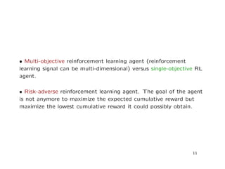 • Multi-objective reinforcement learning agent (reinforcement
learning signal can be multi-dimensional) versus single-objective RL
agent.
• Risk-adverse reinforcement learning agent. The goal of the agent
is not anymore to maximize the expected cumulative reward but
maximize the lowest cumulative reward it could possibly obtain.
11
 