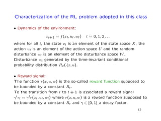 Characterization of the RL problem adopted in this class
• Dynamics of the environment:
xt+1 = f(xt, ut, wt) t = 0, 1, 2 . . .
where for all t, the state xt is an element of the state space X, the
action ut is an element of the action space U and the random
disturbance wt is an element of the disturbance space W.
Disturbance wt generated by the time-invariant conditional
probability distribution Pw(·|x, u).
• Reward signal:
The function r(x, u, w) is the so-called reward function supposed to
be bounded by a constant Br.
To the transition from t to t + 1 is associated a reward signal
γtrt = γtr(xt, ut, wt) where r(x, u, w) is a reward function supposed to
be bounded by a constant Br and γ ∈ [0, 1[ a decay factor.
12
 