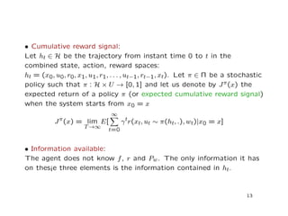 • Cumulative reward signal:
Let ht ∈ H be the trajectory from instant time 0 to t in the
combined state, action, reward spaces:
ht = (x0, u0, r0, x1, u1, r1, . . . , ut−1, rt−1, xt). Let π ∈ Π be a stochastic
policy such that π : H × U → [0, 1] and let us denote by Jπ(x) the
expected return of a policy π (or expected cumulative reward signal)
when the system starts from x0 = x
Jπ(x) = lim
T→∞
E[
∞
t=0
γtr(xt, ut ∼ π(ht, .), wt)|x0 = x]
• Information available:
The agent does not know f, r and Pw. The only information it has
on thes¡e three elements is the information contained in ht.
13
 