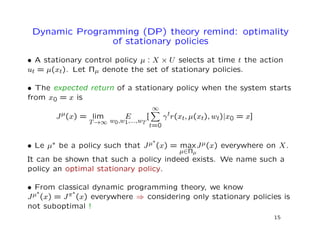 Dynamic Programming (DP) theory remind: optimality
of stationary policies
• A stationary control policy µ : X × U selects at time t the action
ut = µ(xt). Let Πµ denote the set of stationary policies.
• The expected return of a stationary policy when the system starts
from x0 = x is
Jµ(x) = lim
T→∞
E
w0,w1,...,wT
[
∞
t=0
γtr(xt, µ(xt), wt)|x0 = x]
• Le µ∗ be a policy such that Jµ∗
(x) = max
µ∈Πµ
Jµ(x) everywhere on X.
It can be shown that such a policy indeed exists. We name such a
policy an optimal stationary policy.
• From classical dynamic programming theory, we know
Jµ∗
(x) = Jπ∗
(x) everywhere ⇒ considering only stationary policies is
not suboptimal !
15
 