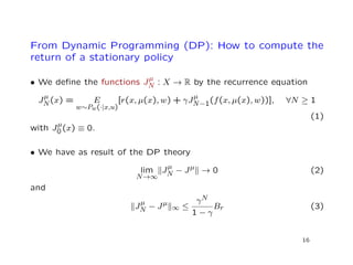 From Dynamic Programming (DP): How to compute the
return of a stationary policy
• We deﬁne the functions J
µ
N : X → R by the recurrence equation
J
µ
N(x) = E
w∼Pw(·|x,u)
[r(x, µ(x), w) + γJ
µ
N−1(f(x, µ(x), w))], ∀N ≥ 1
(1)
with J
µ
0 (x) ≡ 0.
• We have as result of the DP theory
lim
N→∞
J
µ
N − Jµ → 0 (2)
and
J
µ
N − Jµ
∞ ≤
γN
1 − γ
Br (3)
16
 