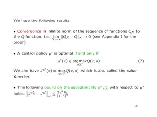 We have the following results:
• Convergence in inﬁnite norm of the sequence of functions QN to
the Q-function, i.e. lim
N→∞
QN − Q ∞ → 0 (see Appendix I for the
proof)
• A control policy µ∗ is optimal if and only if
µ∗(x) ∈ arg max
u∈U
Q(x, u) (7)
We also have Jµ∗
(x) = max
u∈U
Q(x, u), which is also called the value
function.
• The following bound on the suboptimality of µ∗
N with respect to µ∗
holds: Jµ∗
N − Jµ∗
∞
≤ 2γNBr
(1−γ)2
18
 