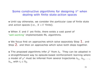 Some constructive algorithms for designing ˆπ∗ when
dealing with ﬁnite state-action spaces
• Until say otherwise, we consider the particular case of ﬁnite state
and action spaces (i.e., X × U ﬁnite).
• When X and U are ﬁnite, there exists a vast panel of
’well-working’ implementable RL algorithms.
• We focus ﬁrst on approaches which solve separately Step 1. and
Step 2. and then on approaches which solve both steps together.
• The proposed algorithms infer ˆµ∗ from ht. They can be adapted in
a straigthforward way to episode-based reinforcement learning where
a model of µ∗ must be inferred from several trajectories ht1, ht2, . . .,
htm with ti ∈ N0.
21
 