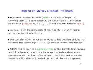 Remind on Markov Decision Processes
• A Markov Decision Process (MDP) is deﬁned through the
following objects: a state space X, an action space U, transition
probabilities p(x |x, u) ∀x, x ∈ X, u ∈ U and a reward function r(x, u).
• p(x |x, u) gives the probability of reaching state x after taking
action u while being in state x.
• We consider MDPs for which we want to ﬁnd decision policies that
maximize the reward signal γtr(xt, ut) over an inﬁnite time horizon.
• MDPs can be seen as a particular type of the discrete-time optimal
control problem introduced earlier where the system dynamics is
expressed under the form of transition probabilities and where the
reward function does not depend on the disturbance w anymore.
22
 