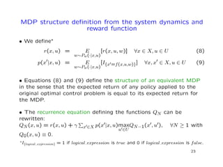 MDP structure deﬁnition from the system dynamics and
reward function
• We deﬁne∗
r(x, u) = E
w∼Pw(·|x,u)
[r(x, u, w)] ∀x ∈ X, u ∈ U (8)
p(x |x, u) = E
w∼Pw(·|x,u)
[I{x =f(x,u,w)}] ∀x, x ∈ X, u ∈ U (9)
• Equations (8) and (9) deﬁne the structure of an equivalent MDP
in the sense that the expected return of any policy applied to the
original optimal control problem is equal to its expected return for
the MDP.
• The recurrence equation deﬁning the functions QN can be
rewritten:
QN(x, u) = r(x, u) + γ x ∈X p(x |x, u)max
u ∈U
QN−1(x , u ), ∀N ≥ 1 with
Q0(x, u) ≡ 0.
∗I{logical expression} = 1 if logical expression is true and 0 if logical expression is false.
23
 