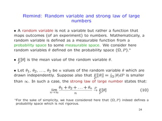 Remind: Random variable and strong law of large
numbers
• A random variable is not a variable but rather a function that
maps outcomes (of an experiment) to numbers. Mathematically, a
random variable is deﬁned as a measurable function from a
probability space to some measurable space. We consider here
random variables θ deﬁned on the probability space (Ω, P).∗
• E
P
[θ] is the mean value of the random variable θ.
• Let θ1, θ2, . . ., θ2 be n values of the random variable θ which are
drawn independently. Suppose also that E
P
[|θ|] = Ω |θ|dP is smaller
than ∞. In such a case, the strong law of large number states that:
lim
n→∞
θ1 + θ2 + . . . + θn
n
P
→ E
P
[θ] (10)
∗For the sake of simplicity, we have considered here that (Ω, P) indeed deﬁnes a
probability space which is not rigorous.
24
 
