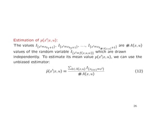 Estimation of p(x |x, u):
The values I{x =xk1+1}, I{x =xk2+1}, . . ., I{x =xk#A(x,u)+1} are #A(x, u)
values of the random variable I{x =f(x,u,w)} which are drawn
independently. To estimate its mean value p(x |x, u), we can use the
unbiased estimator:
ˆp(x |x, u) =
k∈A(x,u) I{xk+1=x }
#A(x, u)
(12)
26
 