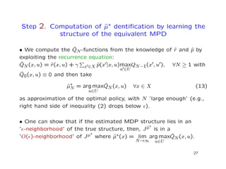 Step 2. Computation of ˆµ∗ dentiﬁcation by learning the
structure of the equivalent MPD
• We compute the ˆQN-functions from the knowledge of ˆr and ˆp by
exploiting the recurrence equation:
ˆQN(x, u) = ˆr(x, u) + γ x ∈X ˆp(x |x, u)max
u ∈U
QN−1(x , u ), ∀N ≥ 1 with
ˆQ0(x, u) ≡ 0 and then take
ˆµ∗
N = arg max
u∈U
ˆQN(x, u) ∀x ∈ X (13)
as approximation of the optimal policy, with N ’large enough’ (e.g.,
right hand side of inequality (2) drops below ).
• One can show that if the estimated MDP structure lies in an
’ -neighborhood’ of the true structure, then, Jˆµ∗
is in a
’O( )-neighborhood’ of Jµ∗
where ˆµ∗(x) = lim
N→∞
arg max
u∈U
ˆQN(x, u).
27
 