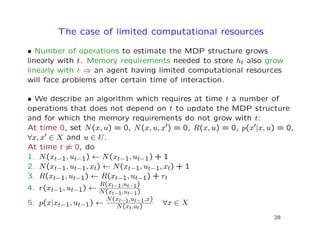 The case of limited computational resources
• Number of operations to estimate the MDP structure grows
linearly with t. Memory requirements needed to store ht also grow
linearly with t ⇒ an agent having limited computational resources
will face problems after certain time of interaction.
• We describe an algorithm which requires at time t a number of
operations that does not depend on t to update the MDP structure
and for which the memory requirements do not grow with t:
At time 0, set N(x, u) = 0, N(x, u, x ) = 0, R(x, u) = 0, p(x |x, u) = 0,
∀x, x ∈ X and u ∈ U.
At time t = 0, do
1. N(xt−1, ut−1) ← N(xt−1, ut−1) + 1
2. N(xt−1, ut−1, xt) ← N(xt−1, ut−1, xt) + 1
3. R(xt−1, ut−1) ← R(xt−1, ut−1) + rt
4. r(xt−1, ut−1) ←
R(xt−1,ut−1)
N(xt−1,ut−1)
5. p(x|xt−1, ut−1) ←
N(xt−1,ut−1,x)
N(xt,ut)
∀x ∈ X
28
 