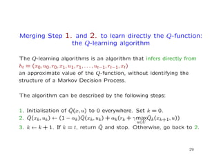 Merging Step 1. and 2. to learn directly the Q-function:
the Q-learning algorithm
The Q-learning algorithms is an algorithm that infers directly from
ht = (x0, u0, r0, x1, u1, r1, . . . , ut−1, rt−1, xt)
an approximate value of the Q-function, without identifying the
structure of a Markov Decision Process.
The algorithm can be described by the following steps:
1. Initialisation of ˆQ(x, u) to 0 everywhere. Set k = 0.
2. ˆQ(xk, uk) ← (1 − αk) ˆQ(xk, uk) + αk(rk + γmax
u∈U
ˆQk(xk+1, u))
3. k ← k + 1. If k = t, return ˆQ and stop. Otherwise, go back to 2.
29
 