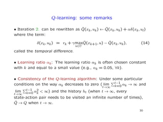 Q-learning: some remarks
• Iteration 2. can be rewritten as ˆQ(xk, uk) ← ˆQ(xk, uk) + αδ(xk, ul)
where the term:
δ(xk, uk) = rk + γmax
u∈U
ˆQ(xk+1, u) − ˆQ(xk, uk), (14)
called the temporal diﬀerence.
• Learning ratio αk: The learning ratio αk is often chosen constant
with k and equal to a small value (e.g., αk = 0.05, ∀k).
• Consistency of the Q-learning algorithm: Under some particular
conditions on the way αk decreases to zero ( lim
t→∞
t−1
k=0 αk → ∞ and
lim
t→∞
t−1
k=0 α2
k < ∞) and the history ht (when t → ∞, every
state-action pair needs to be visited an inﬁnite number of times),
ˆQ → Q when t → ∞.
30
 