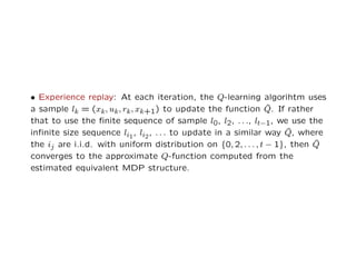 • Experience replay: At each iteration, the Q-learning algorihtm uses
a sample lk = (xk, uk, rk, xk+1) to update the function ˆQ. If rather
that to use the ﬁnite sequence of sample l0, l2, . . ., lt−1, we use the
inﬁnite size sequence li1
, li2
, . . . to update in a similar way ˆQ, where
the ij are i.i.d. with uniform distribution on {0, 2, . . . , t − 1}, then ˆQ
converges to the approximate Q-function computed from the
estimated equivalent MDP structure.
 