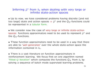 Inferring ˆµ∗ from ht when dealing with very large or
inﬁnite state-action spaces
• Up to now, we have considered problems having discrete (and not
too large) state and action spaces ⇒ ˆµ∗ and the ˆQN-functions could
be represented in a tabular form.
• We consider now the case of very large or inﬁnite state-action
spaces: functions approximators need to be used to represent ˆµ∗ and
the ˆQN-functions.
• These function approximators need to be used in a way that there
are able to ’well generalize’ over the whole state-action space the
information contained in ht.
• There is a vast literature on function approximators in
reinforcement learning. We focus ﬁrst on one algorithm named
’ﬁtted Q iteration’ which computes the functions ˆQN from ht by
solving a sequence of batch mode supervised learning problems.
31
 