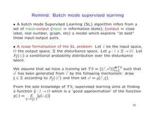 Remind: Batch mode supervised learning
• A batch mode Supervised Learning (SL) algorithm infers from a
set of input-output (input = information state); (output = class
label, real number, graph, etc) a model which explains “at best”
these input-output pairs.
• A loose formalisation of the SL problem: Let I be the input space,
O the output space, Ξ the disturbance space. Let g : I × Ξ → O. Let
Pξ(·|i) a conditional probability distribution over the disturbance
space.
We assume that we have a training set T S = {(il, ol)}#T S
l=1 such that
ol has been generated from il by the following mechanism: draw
ξ ∈ Ξ according to Pξ(·|il) and then set ol = g(il, ξ).
From the sole knowledge of T S, supervised learning aims at ﬁnding
a function ˆg : I → O which is a ’good approximation’ of the function
g(i) = E
ξ∼Pξ(·)
[g(i, ξ)]
32
 