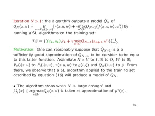 Iteration N > 1: the algorithm outputs a model ˆQN of
QN(x, u) = E
w∼Pw(·|x,u)
[r(x, u, w) + γmax
u ∈U
QN−1(f(x, u, w), u )] by
running a SL algorithms on the training set:
T S = {((xk, uk), rk + γmax
u ∈U
ˆQN−1(xk+1, u )}t−1
k=0
Motivation: One can reasonably suppose that ˆQN−1 is a a
suﬃciently good approximation of QN−1 to be consider to be equal
to this latter function. Assimilate X × U to I, R to O, W to Ξ,
Pw(·|x, u) to Pi(·|x, u), r(x, u, w) to g(i, ξ) and QN(x, u) to g. From
there, we observe that a SL algorithm applied to the training set
described by equation (16) will produce a model of QN.
• The algorithm stops when N is ’large enough’ and
ˆµ∗
N(x) ∈ arg max
u∈U
ˆQN(x, u) is taken as approximation of µ∗(x).
35
 