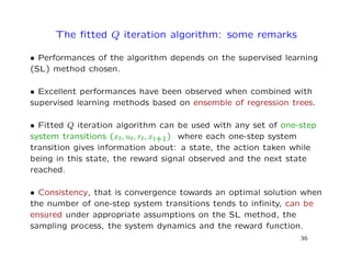 The ﬁtted Q iteration algorithm: some remarks
• Performances of the algorithm depends on the supervised learning
(SL) method chosen.
• Excellent performances have been observed when combined with
supervised learning methods based on ensemble of regression trees.
• Fitted Q iteration algorithm can be used with any set of one-step
system transitions (xt, ut, rt, xt+1) where each one-step system
transition gives information about: a state, the action taken while
being in this state, the reward signal observed and the next state
reached.
• Consistency, that is convergence towards an optimal solution when
the number of one-step system transitions tends to inﬁnity, can be
ensured under appropriate assumptions on the SL method, the
sampling process, the system dynamics and the reward function.
36
 