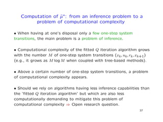 Computation of ˆµ∗: from an inference problem to a
problem of computational complexity
• When having at one’s disposal only a few one-step system
transitions, the main problem is a problem of inference.
• Computational complexity of the ﬁtted Q iteration algorithm grows
with the number M of one-step system transitions (xk, uk, rk, xk+1)
(e.g., it grows as M log M when coupled with tree-based methods).
• Above a certain number of one-step system transitions, a problem
of computational complexity appears.
• Should we rely on algorithms having less inference capabilities than
the ’ﬁtted Q iteration algorithm’ but which are also less
computationally demanding to mitigate this problem of
computational complexity ⇒ Open research question.
37
 