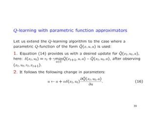 Q-learning with parametric function approximators
Let us extend the Q-learning algorithm to the case where a
parametric Q-function of the form ˜Q(x, u, a) is used:
1. Equation (14) provides us with a desired update for ˜Q(xt, ut, a),
here: δ(xt, ut) = rt + γmax
u∈U
ˆQ(xt+1, u, a) − ˆQ(xt, ut, a), after observing
(xt, ut, rt, xt+1).
2. It follows the following change in parameters:
a ← a + αδ(xt, ut)
∂ ˜Q(xt, ut, a)
∂a
. (16)
39
 