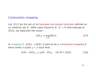 Contraction mapping
Let B(E) be the set of all bounded real-valued functions deﬁned on
an arbitrary set E. With every function R : E → R that belongs to
B(E), we associate the scalar :
R ∞ = sup
e∈E
|R(e)|. (17)
A mapping G : B(E) → B(E) is said to be a contraction mapping if
there exists a scalar ρ < 1 such that :
GR − GR ∞ ≤ ρ R − R ∞ ∀R, R ∈ B(E). (18)
41
 