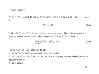Fixed point
R∗ ∈ B(E) is said to be a ﬁxed point of a mapping G : B(E) → B(E)
if :
GR∗ = R∗. (19)
If G : B(E) → B(E) is a contraction mapping then there exists a
unique ﬁxed point of G. Furthermore if R ∈ B(E), then
lim
k→∞
GkR − R∗
∞ = 0. (20)
From now on, we assume that:
1. E is ﬁnite and composed of n elements
2. G : B(E) → B(E) is a contraction mapping whose ﬁxed point is
denoted by R∗
3. R ∈ B(E).
42
 