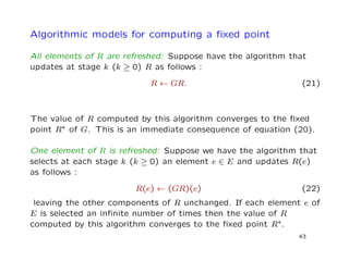 Algorithmic models for computing a ﬁxed point
All elements of R are refreshed: Suppose have the algorithm that
updates at stage k (k ≥ 0) R as follows :
R ← GR. (21)
The value of R computed by this algorithm converges to the ﬁxed
point R∗ of G. This is an immediate consequence of equation (20).
One element of R is refreshed: Suppose we have the algorithm that
selects at each stage k (k ≥ 0) an element e ∈ E and updates R(e)
as follows :
R(e) ← (GR)(e) (22)
leaving the other components of R unchanged. If each element e of
E is selected an inﬁnite number of times then the value of R
computed by this algorithm converges to the ﬁxed point R∗.
43
 