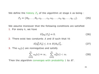 We deﬁne the history Fk of the algorithm at stage k as being :
Fk = {R0, . . . , Rk, e0, . . . , ek, α0, . . . , αk, η0, . . . , ηk−1}. (25)
We assume moreover that the following conditions are satisﬁed:
1. For every k, we have
E[ηk|Fk] = 0. (26)
2. There exist two constants A and B such that ∀k
E[η2
k|Fk] ≤ A + B Rk
2
∞. (27)
3. The αk(e) are nonnegative and satisfy
∞
k=0
αk(e) = ∞,
∞
k=0
α2
k(e) < ∞. (28)
Then the algorithm converges with probability 1 to R∗.
45
 