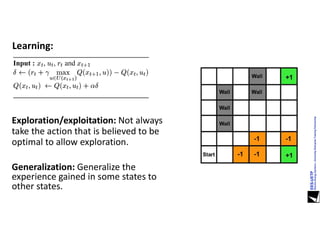 Learning:
Exploration/exploitation: Not always
take the action that is believed to be
optimal to allow exploration.
Generalization: Generalize the
experience gained in some states to
other states.
 