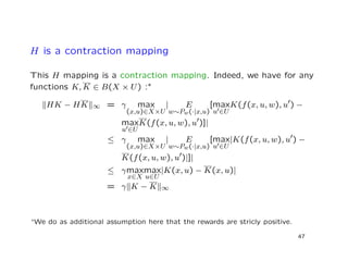 H is a contraction mapping
This H mapping is a contraction mapping. Indeed, we have for any
functions K, K ∈ B(X × U) :∗
HK − HK ∞ = γ max
(x,u)∈X×U
| E
w∼Pw(·|x,u)
[max
u ∈U
K(f(x, u, w), u ) −
max
u ∈U
K(f(x, u, w), u )]|
≤ γ max
(x,u)∈X×U
| E
w∼Pw(·|x,u)
[max
u ∈U
|K(f(x, u, w), u ) −
K(f(x, u, w), u )|]|
≤ γmax
x∈X
max
u∈U
|K(x, u) − K(x, u)|
= γ K − K ∞
∗We do as additional assumption here that the rewards are stricly positive.
47
 