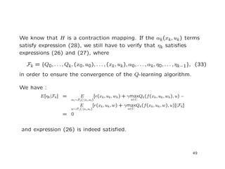 We know that H is a contraction mapping. If the αk(xk, uk) terms
satisfy expression (28), we still have to verify that ηk satisﬁes
expressions (26) and (27), where
Fk = {Q0, . . . , Qk, (x0, u0), . . . , (xk, uk), α0, . . . , αk, η0, . . . , ηk−1}, (33)
in order to ensure the convergence of the Q-learning algorithm.
We have :
E[ηk|Fk] = E
wk∼Pw(·|xk,uk)
[r(xk, uk, wk) + γmax
u∈U
Qk(f(xk, uk, wk), u) −
E
w∼Pw(·|xk,uk)
[r(xk, uk, w) + γmax
u∈U
Qk(f(xk, uk, w), u)]|Fk]
= 0
and expression (26) is indeed satisﬁed.
49
 