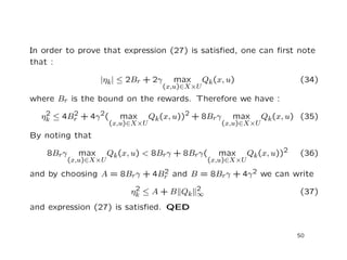 In order to prove that expression (27) is satisﬁed, one can ﬁrst note
that :
|ηk| ≤ 2Br + 2γ max
(x,u)∈X×U
Qk(x, u) (34)
where Br is the bound on the rewards. Therefore we have :
η2
k ≤ 4B2
r + 4γ2( max
(x,u)∈X×U
Qk(x, u))2 + 8Brγ max
(x,u)∈X×U
Qk(x, u) (35)
By noting that
8Brγ max
(x,u)∈X×U
Qk(x, u) < 8Brγ + 8Brγ( max
(x,u)∈X×U
Qk(x, u))2 (36)
and by choosing A = 8Brγ + 4B2
r and B = 8Brγ + 4γ2 we can write
η2
k ≤ A + B Qk
2
∞ (37)
and expression (27) is satisﬁed. QED
50
 