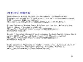 Additional readings
Lucian Busoniu, Robert Babuska, Bart De Schutter, and Damien Ernst.
Reinforcement learning and dynamic programming using function approximators.
CRC Press, April 2010. (Available at:
https://orbi.ulg.ac.be/bitstream/2268/27963/1/book-FA-RL-DP.pdf
Richard Sutton and Andrew Barto. Reinforcement Learning: An Introduction.
Second edition, in progress. Available at:
http://ufal.mﬀ.cuni.cz/ straka/courses/npﬂ114/2016/sutton-
bookdraft2016sep.pdf)
Dimitri P. Bertsekas. Dynamic Programming and Optimal Control. Volume I (last
edition: 2017) and Volume II (last edition: 2012. Material available at
http://ufal.mﬀ.cuni.cz/ straka/courses/npﬂ114/2016/sutton-
bookdraft2016sep.pdf
Csaba Szepezvari. Algorithms for Reinforcement Learning. Synthesis Lectures on
Artiﬁcial Intelligence and Machine Learning. June 2009. Available at
http://jmlr.csail.mit.edu/papers/v6/ernst05a.html)
51
 