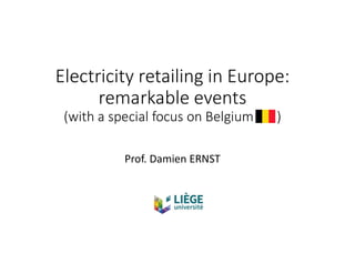 Electricity retailing in Europe:
remarkable events
(with a special focus on Belgium )
Prof. Damien ERNST
 