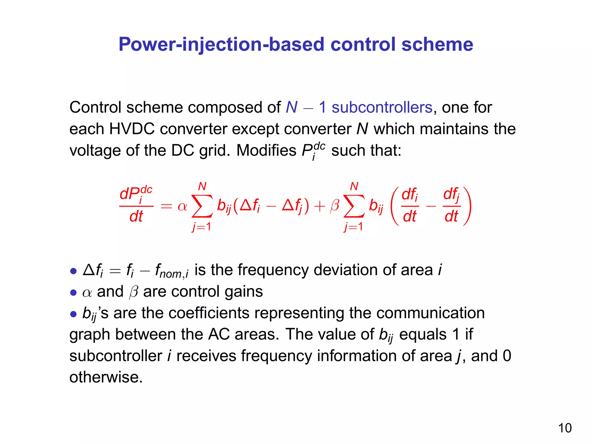Power-injection-based control scheme
Control scheme composed of N − 1 subcontrollers, one for
each HVDC converter except converter N which maintains the
voltage of the DC grid. Modiﬁes Pdc
i such that:
dPdc
i
dt
= α
N
j=1
bij (∆fi − ∆fj ) + β
N
j=1
bij
dfi
dt
−
dfj
dt
• ∆fi = fi − fnom,i is the frequency deviation of area i
• α and β are control gains
• bij ’s are the coefﬁcients representing the communication
graph between the AC areas. The value of bij equals 1 if
subcontroller i receives frequency information of area j, and 0
otherwise.
10
 