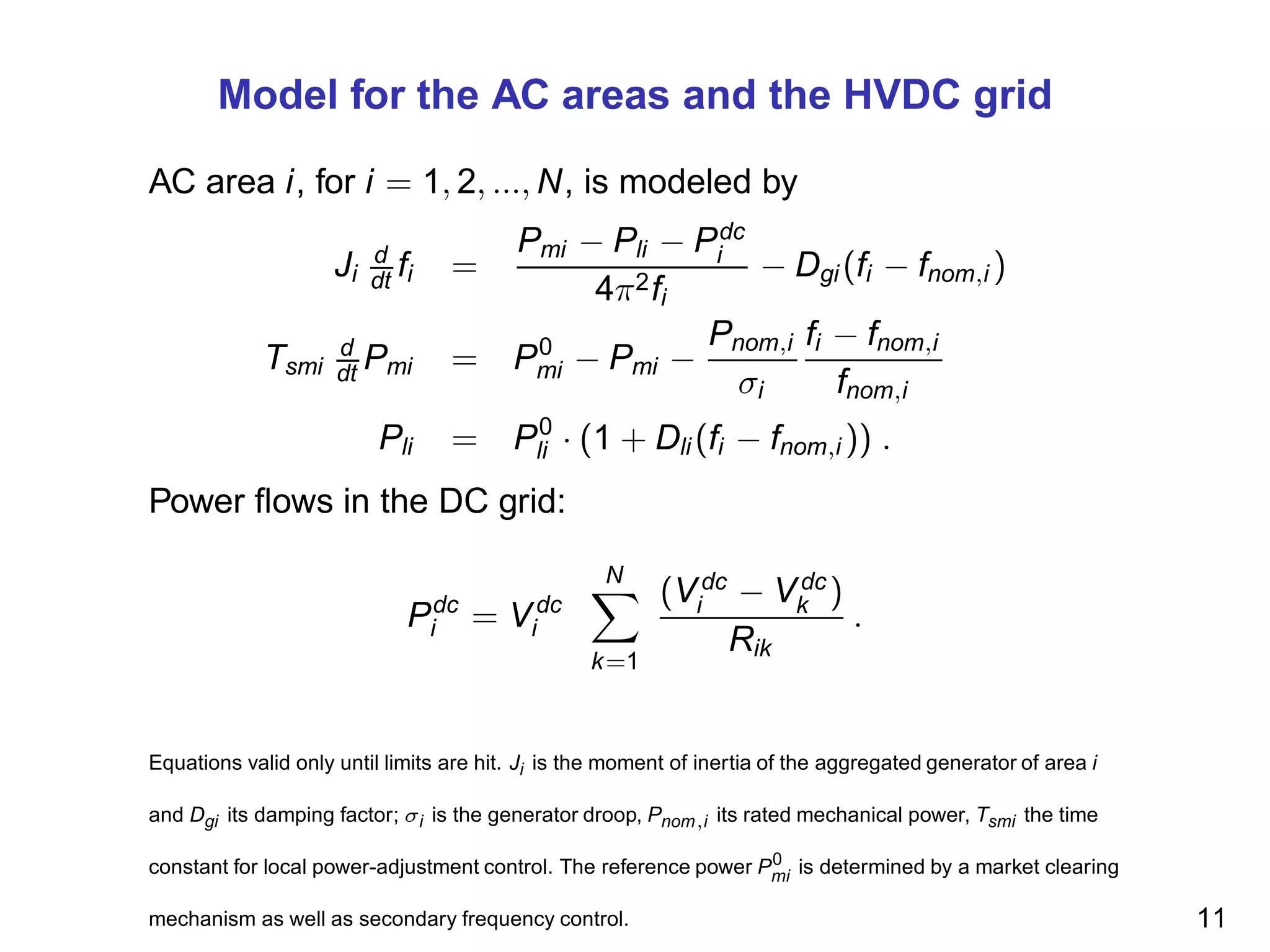 Model for the AC areas and the HVDC grid
AC area i, for i = 1, 2, ..., N, is modeled by
Ji
d
dt fi =
Pmi − Pli − Pdc
i
4π2fi
− Dgi (fi − fnom,i )
Tsmi
d
dt Pmi = P0
mi − Pmi −
Pnom,i
σi
fi − fnom,i
fnom,i
Pli = P0
li · (1 + Dli (fi − fnom,i )) .
Power ﬂows in the DC grid:
Pdc
i = Vdc
i
N
k=1
(Vdc
i − Vdc
k )
Rik
.
Equations valid only until limits are hit. Ji is the moment of inertia of the aggregated generator of area i
and Dgi its damping factor; σi is the generator droop, Pnom,i its rated mechanical power, Tsmi the time
constant for local power-adjustment control. The reference power P0
mi is determined by a market clearing
mechanism as well as secondary frequency control. 11
 
