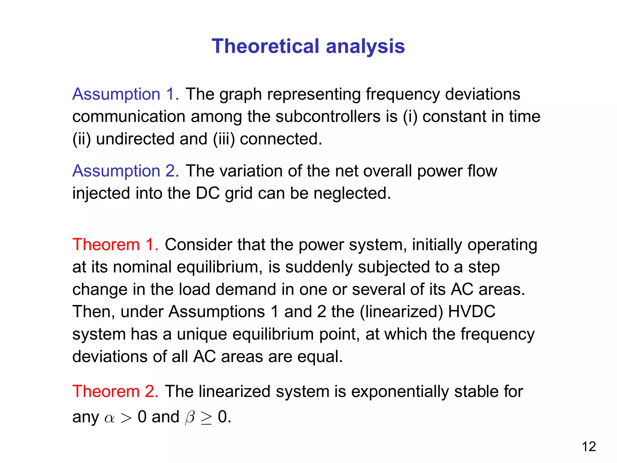 Theoretical analysis
Assumption 1. The graph representing frequency deviations
communication among the subcontrollers is (i) constant in time
(ii) undirected and (iii) connected.
Assumption 2. The variation of the net overall power ﬂow
injected into the DC grid can be neglected.
Theorem 1. Consider that the power system, initially operating
at its nominal equilibrium, is suddenly subjected to a step
change in the load demand in one or several of its AC areas.
Then, under Assumptions 1 and 2 the (linearized) HVDC
system has a unique equilibrium point, at which the frequency
deviations of all AC areas are equal.
Theorem 2. The linearized system is exponentially stable for
any α > 0 and β ≥ 0.
12
 