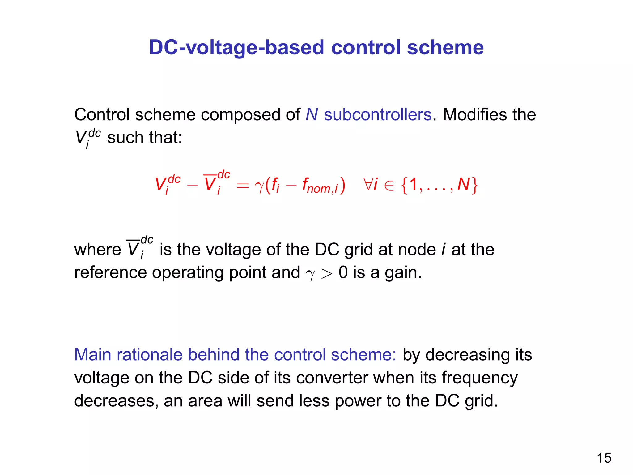 DC-voltage-based control scheme
Control scheme composed of N subcontrollers. Modiﬁes the
Vdc
i such that:
Vdc
i − V
dc
i = γ(fi − fnom,i ) ∀i ∈ {1, . . . , N}
where V
dc
i is the voltage of the DC grid at node i at the
reference operating point and γ > 0 is a gain.
Main rationale behind the control scheme: by decreasing its
voltage on the DC side of its converter when its frequency
decreases, an area will send less power to the DC grid.
15
 