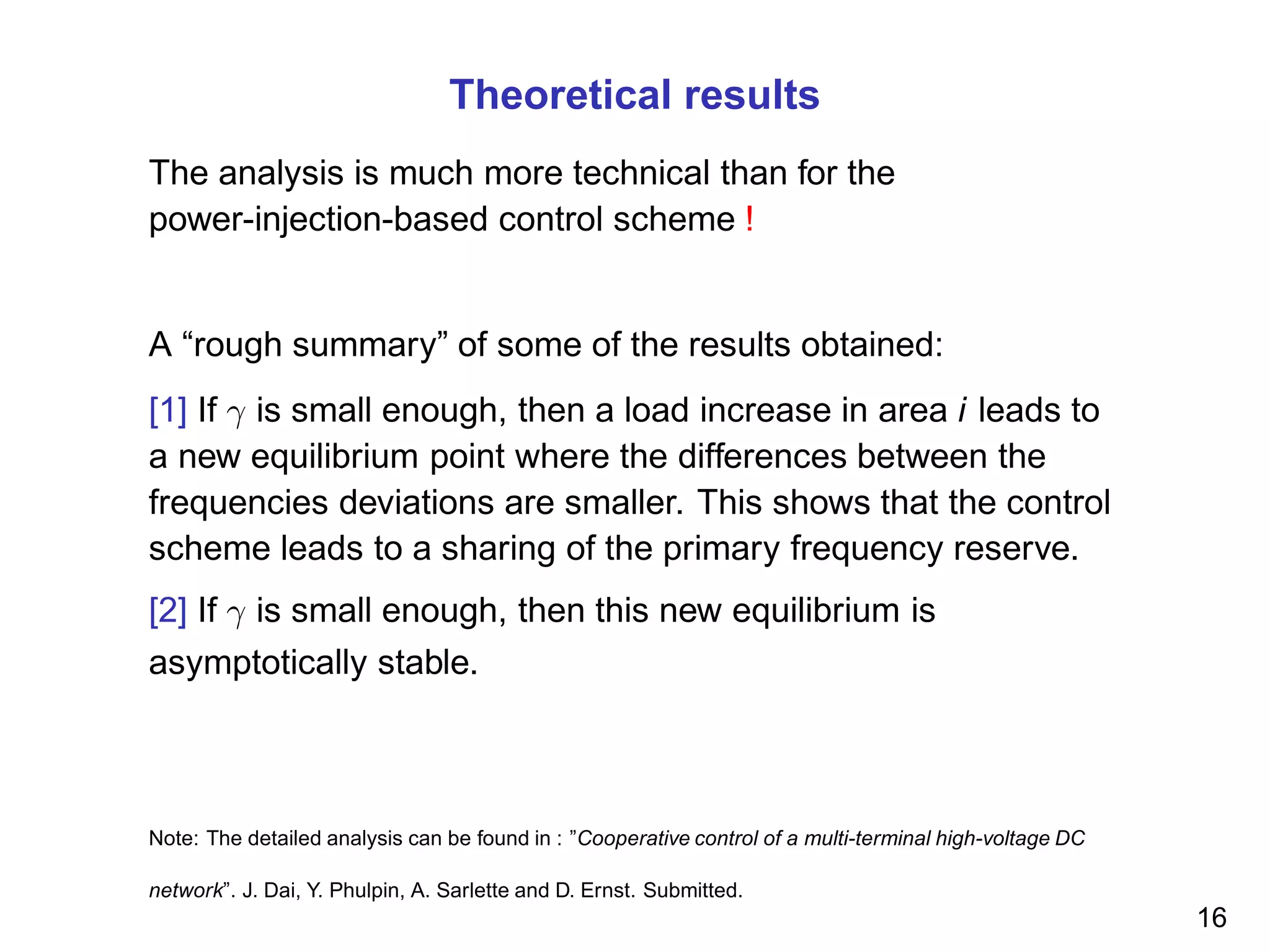 Theoretical results
The analysis is much more technical than for the
power-injection-based control scheme !
A “rough summary” of some of the results obtained:
[1] If γ is small enough, then a load increase in area i leads to
a new equilibrium point where the differences between the
frequencies deviations are smaller. This shows that the control
scheme leads to a sharing of the primary frequency reserve.
[2] If γ is small enough, then this new equilibrium is
asymptotically stable.
Note: The detailed analysis can be found in : ”Cooperative control of a multi-terminal high-voltage DC
network”. J. Dai, Y. Phulpin, A. Sarlette and D. Ernst. Submitted.
16
 