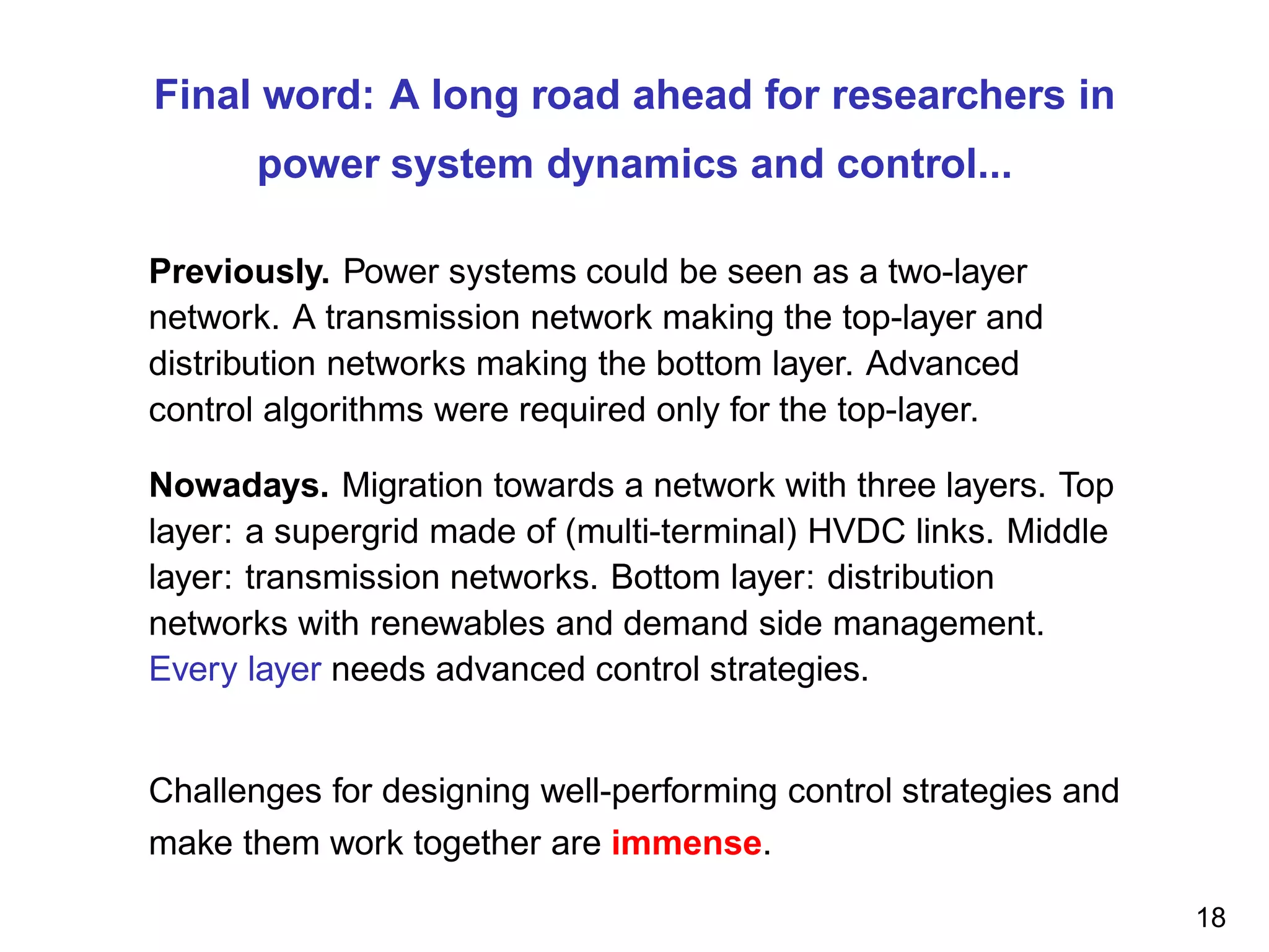 Final word: A long road ahead for researchers in
power system dynamics and control...
Previously. Power systems could be seen as a two-layer
network. A transmission network making the top-layer and
distribution networks making the bottom layer. Advanced
control algorithms were required only for the top-layer.
Nowadays. Migration towards a network with three layers. Top
layer: a supergrid made of (multi-terminal) HVDC links. Middle
layer: transmission networks. Bottom layer: distribution
networks with renewables and demand side management.
Every layer needs advanced control strategies.
Challenges for designing well-performing control strategies and
make them work together are immense.
18
 