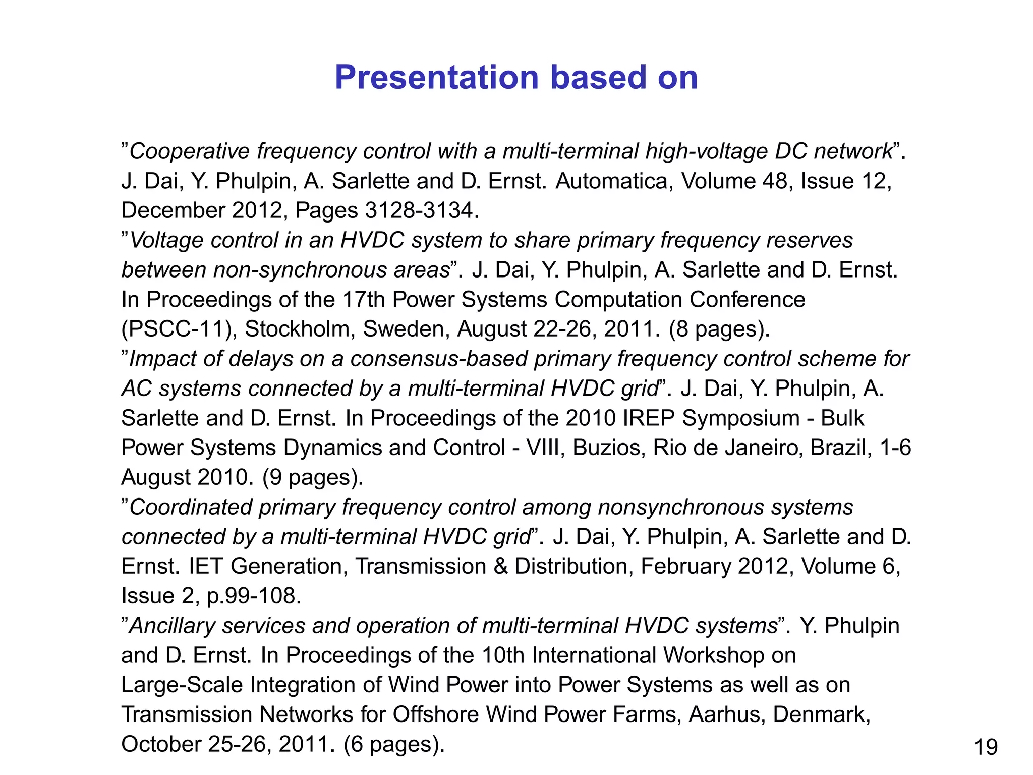 Presentation based on
”Cooperative frequency control with a multi-terminal high-voltage DC network”.
J. Dai, Y. Phulpin, A. Sarlette and D. Ernst. Automatica, Volume 48, Issue 12,
December 2012, Pages 3128-3134.
”Voltage control in an HVDC system to share primary frequency reserves
between non-synchronous areas”. J. Dai, Y. Phulpin, A. Sarlette and D. Ernst.
In Proceedings of the 17th Power Systems Computation Conference
(PSCC-11), Stockholm, Sweden, August 22-26, 2011. (8 pages).
”Impact of delays on a consensus-based primary frequency control scheme for
AC systems connected by a multi-terminal HVDC grid”. J. Dai, Y. Phulpin, A.
Sarlette and D. Ernst. In Proceedings of the 2010 IREP Symposium - Bulk
Power Systems Dynamics and Control - VIII, Buzios, Rio de Janeiro, Brazil, 1-6
August 2010. (9 pages).
”Coordinated primary frequency control among nonsynchronous systems
connected by a multi-terminal HVDC grid”. J. Dai, Y. Phulpin, A. Sarlette and D.
Ernst. IET Generation, Transmission & Distribution, February 2012, Volume 6,
Issue 2, p.99-108.
”Ancillary services and operation of multi-terminal HVDC systems”. Y. Phulpin
and D. Ernst. In Proceedings of the 10th International Workshop on
Large-Scale Integration of Wind Power into Power Systems as well as on
Transmission Networks for Offshore Wind Power Farms, Aarhus, Denmark,
October 25-26, 2011. (6 pages). 19
 