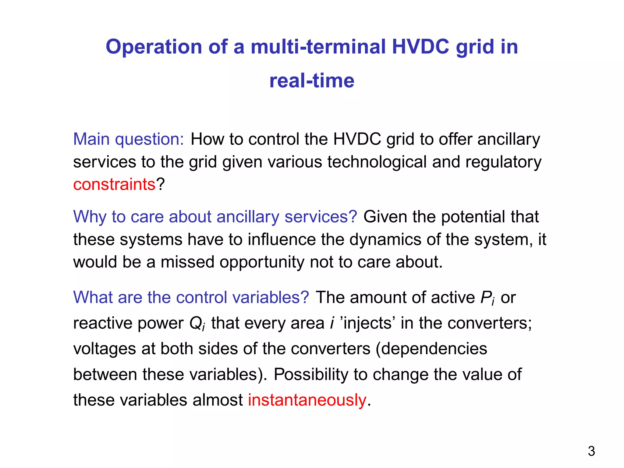 Operation of a multi-terminal HVDC grid in
real-time
Main question: How to control the HVDC grid to offer ancillary
services to the grid given various technological and regulatory
constraints?
Why to care about ancillary services? Given the potential that
these systems have to inﬂuence the dynamics of the system, it
would be a missed opportunity not to care about.
What are the control variables? The amount of active Pi or
reactive power Qi that every area i ’injects’ in the converters;
voltages at both sides of the converters (dependencies
between these variables). Possibility to change the value of
these variables almost instantaneously.
3
 
